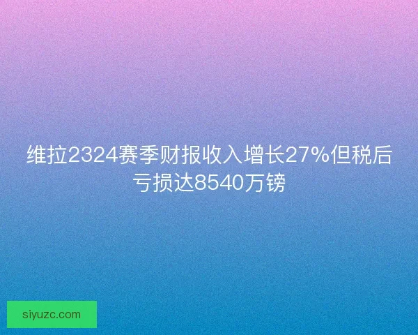维拉2324赛季财报收入增长27%但税后亏损达8540万镑