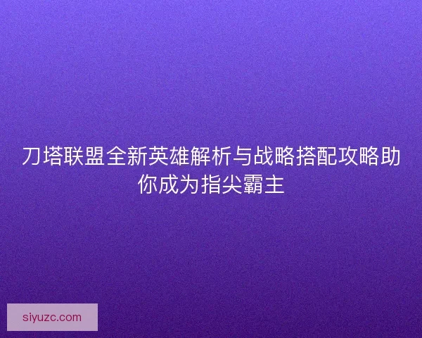刀塔联盟全新英雄解析与战略搭配攻略助你成为指尖霸主