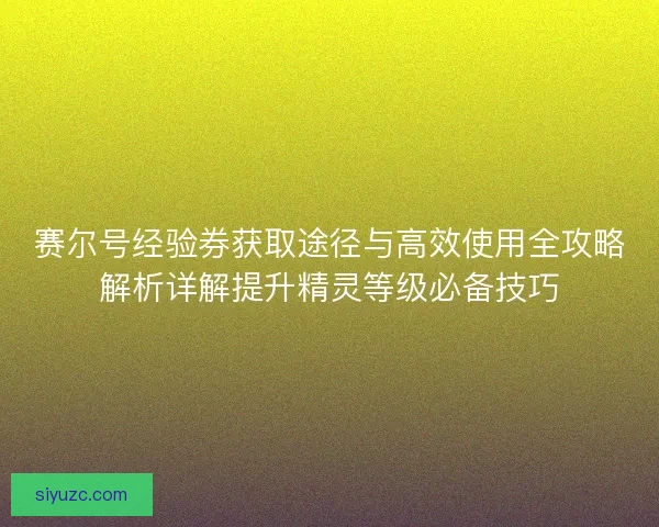 赛尔号经验券获取途径与高效使用全攻略解析详解提升精灵等级必备技巧