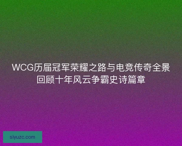 WCG历届冠军荣耀之路与电竞传奇全景回顾十年风云争霸史诗篇章