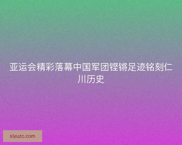 亚运会精彩落幕中国军团铿锵足迹铭刻仁川历史