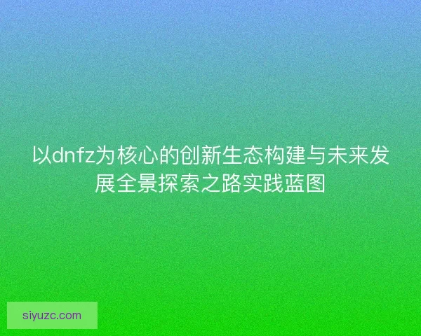 以dnfz为核心的创新生态构建与未来发展全景探索之路实践蓝图