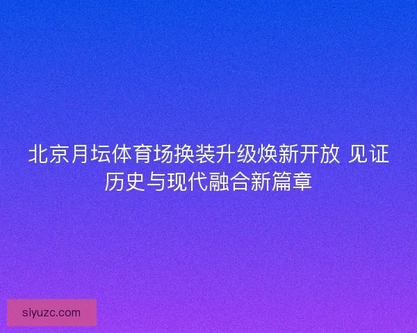 北京月坛体育场换装升级焕新开放 见证历史与现代融合新篇章