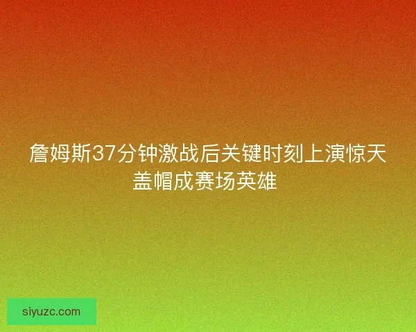 詹姆斯37分钟激战后关键时刻上演惊天盖帽成赛场英雄 