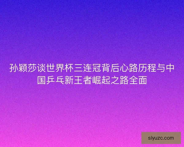孙颖莎谈世界杯三连冠背后心路历程与中国乒乓新王者崛起之路全面