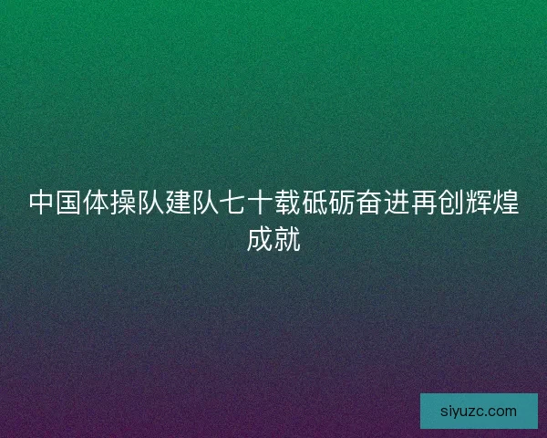 中国体操队建队七十载砥砺奋进再创辉煌成就