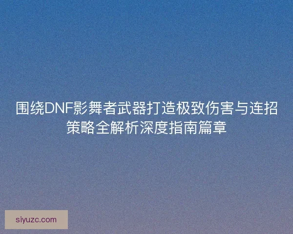 围绕DNF影舞者武器打造极致伤害与连招策略全解析深度指南篇章