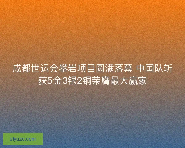 成都世运会攀岩项目圆满落幕 中国队斩获5金3银2铜荣膺最大赢家
