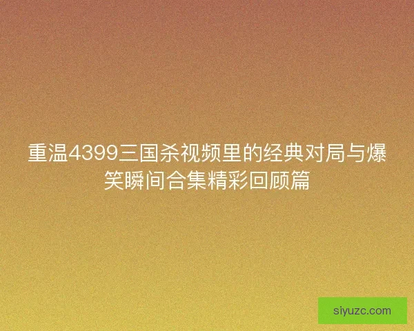 重温4399三国杀视频里的经典对局与爆笑瞬间合集精彩回顾篇