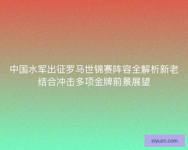 中国水军出征罗马世锦赛阵容全解析新老结合冲击多项金牌前景展望