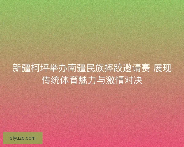 新疆柯坪举办南疆民族摔跤邀请赛 展现传统体育魅力与激情对决