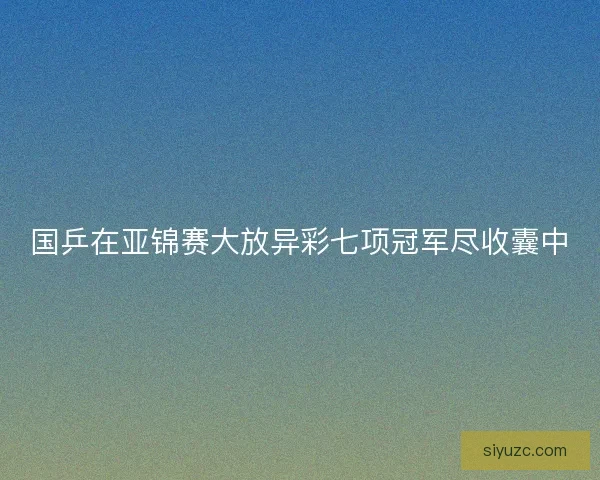 国乒在亚锦赛大放异彩七项冠军尽收囊中