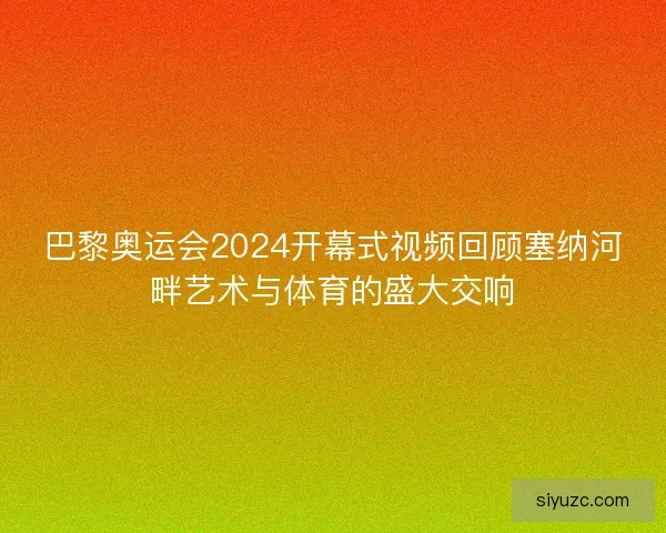 巴黎奥运会2024开幕式视频回顾塞纳河畔艺术与体育的盛大交响