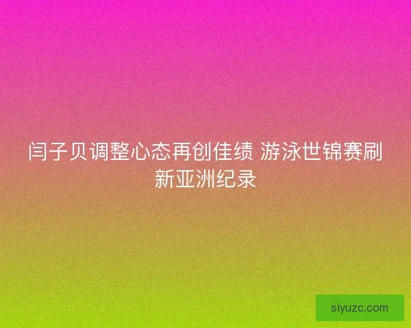 闫子贝调整心态再创佳绩 游泳世锦赛刷新亚洲纪录