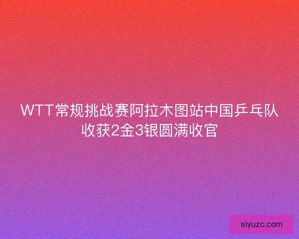 WTT常规挑战赛阿拉木图站中国乒乓队收获2金3银圆满收官