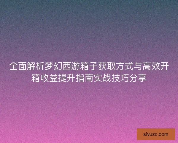 全面解析梦幻西游箱子获取方式与高效开箱收益提升指南实战技巧分享