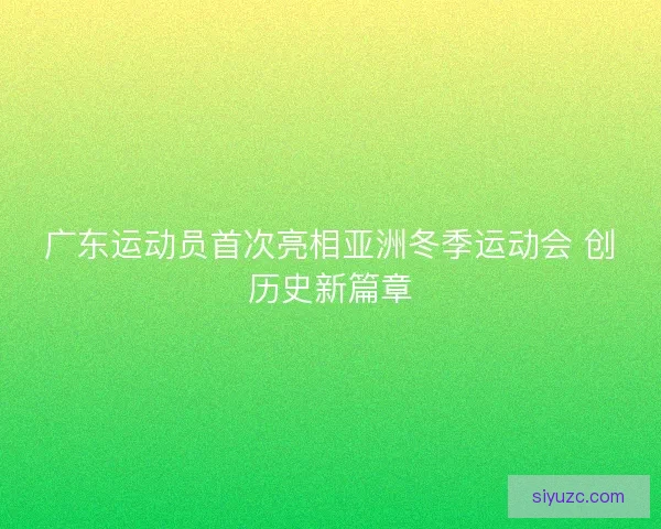 广东运动员首次亮相亚洲冬季运动会 创历史新篇章