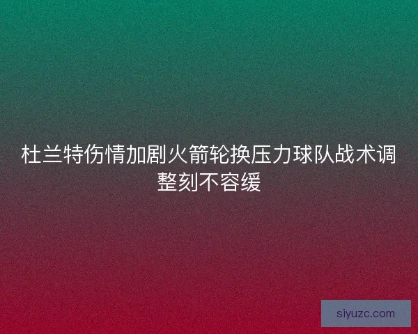 杜兰特伤情加剧火箭轮换压力球队战术调整刻不容缓