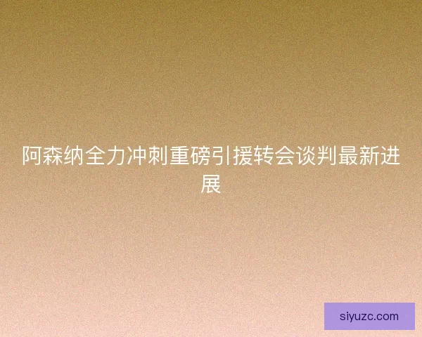 阿森纳全力冲刺重磅引援转会谈判最新进展