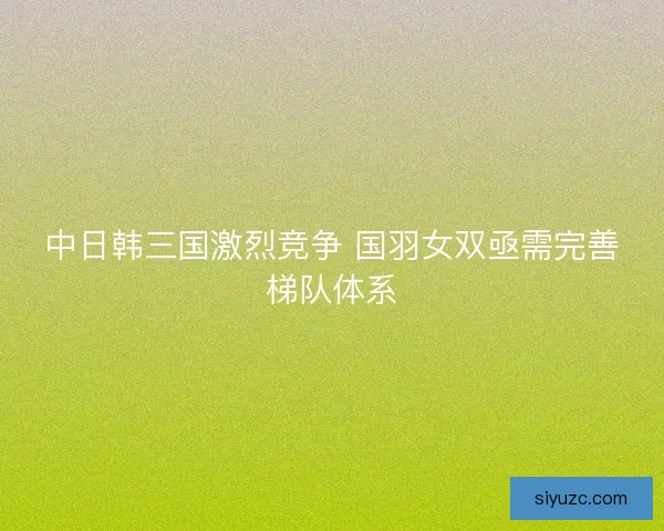 中日韩三国激烈竞争 国羽女双亟需完善梯队体系