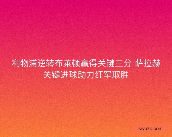 利物浦逆转布莱顿赢得关键三分 萨拉赫关键进球助力红军取胜