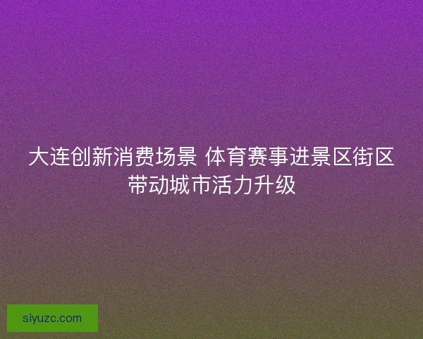 大连创新消费场景 体育赛事进景区街区带动城市活力升级