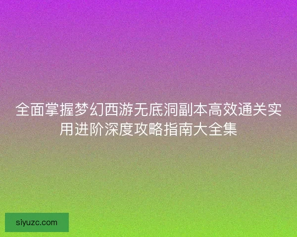全面掌握梦幻西游无底洞副本高效通关实用进阶深度攻略指南大全集